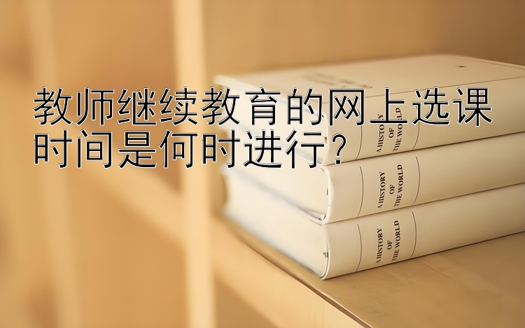 教师继续教育的网上选课时间是何时进行？