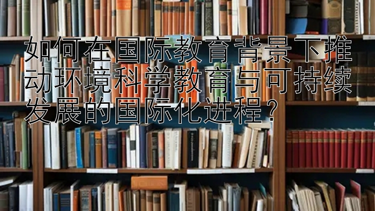 如何在国际教育背景下推动环境科学教育与可持续发展的国际化进程？