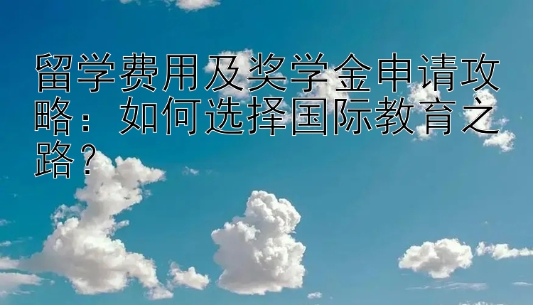 留学费用及奖学金申请攻略：如何选择国际教育之路？