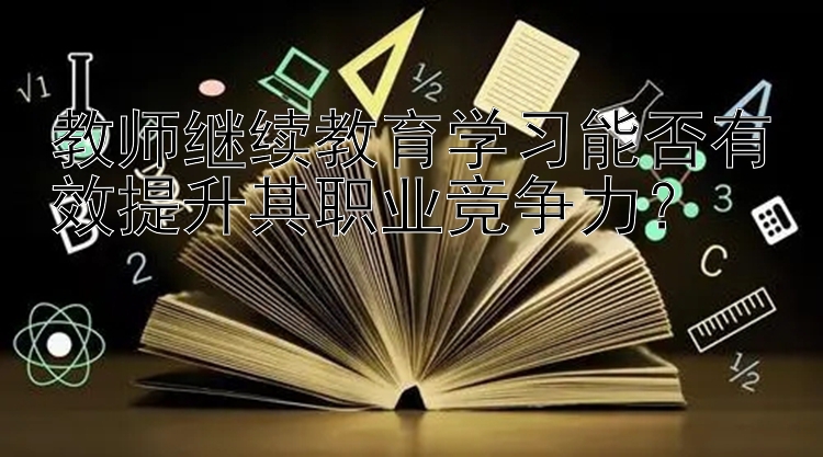 教师继续教育学习能否有效提升其职业竞争力？