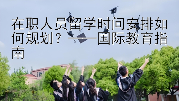 在职人员留学时间安排如何规划？国际教育指南