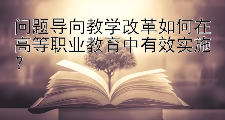 问题导向教学改革如何在高等职业教育中有效实施？