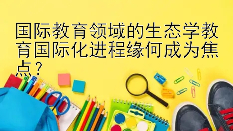 国际教育领域的生态学教育国际化进程缘何成为焦点？