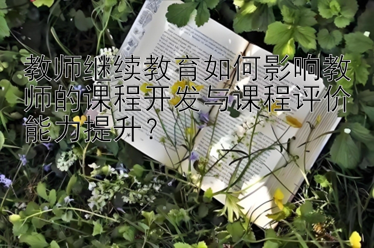 教师继续教育如何影响教师的课程开发与课程评价能力提升？