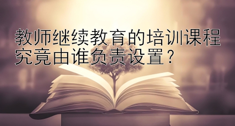 教师继续教育的培训课程究竟由谁负责设置？