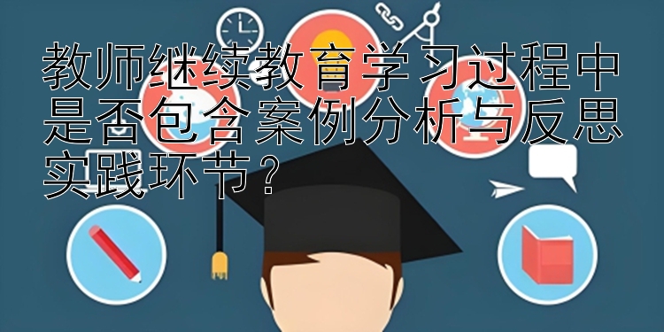 教师继续教育学习过程中是否包含案例分析与反思实践环节？