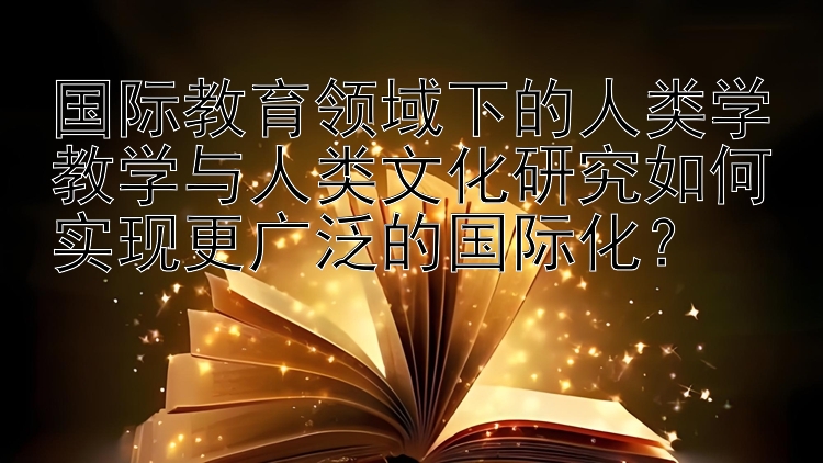 国际教育领域下的人类学教学与人类文化研究如何实现更广泛的国际化？