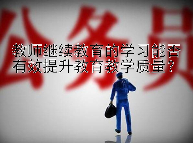 教师继续教育的学习能否有效提升教育教学质量？