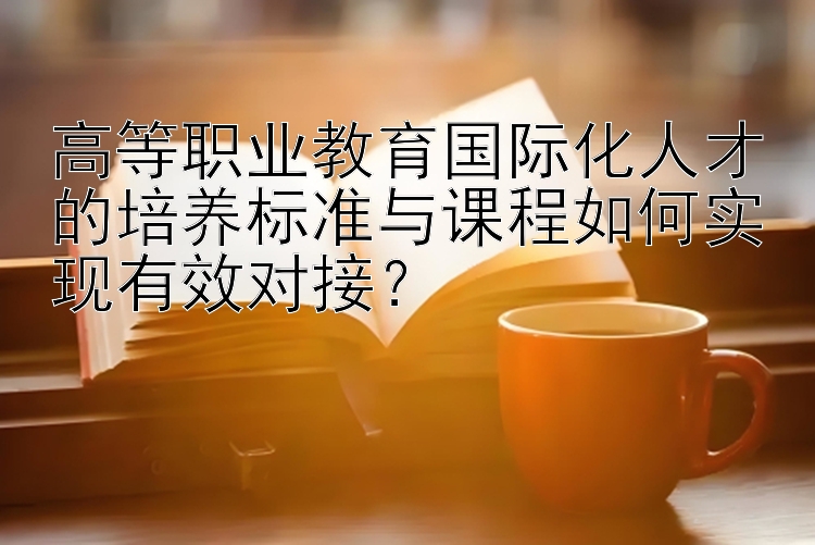 高等职业教育国际化人才的培养标准与课程如何实现有效对接？