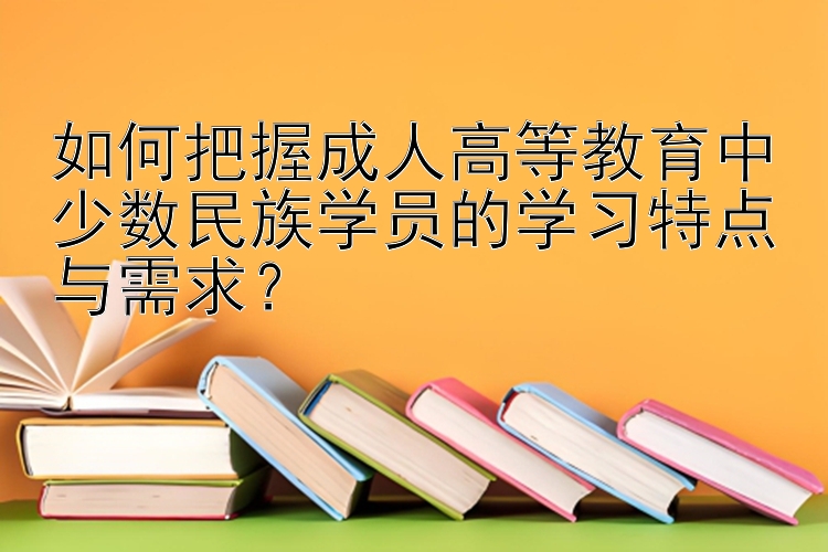 如何把握成人高等教育中少数民族学员的学习特点与需求？