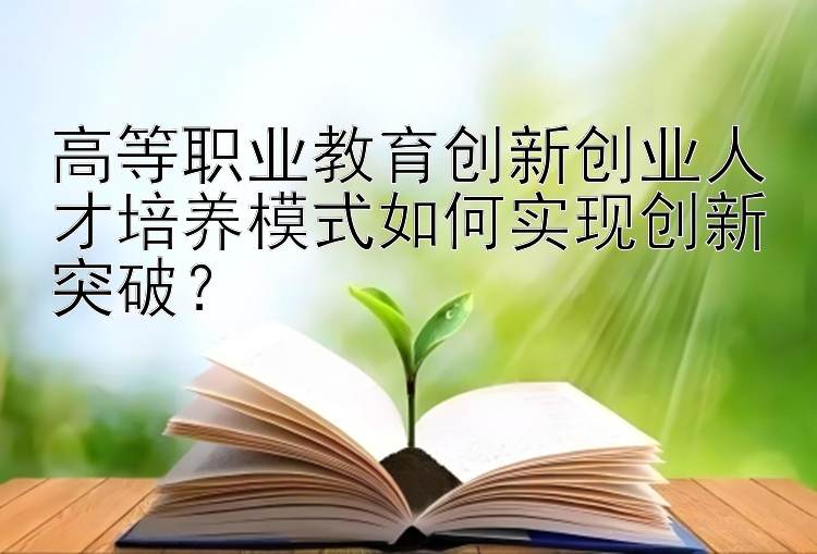 高等职业教育创新创业人才培养模式如何实现创新突破？