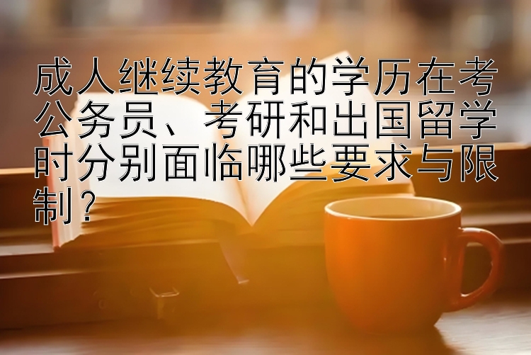 成人继续教育的学历在考公务员、考研和出国留学时分别面临哪些要求与限制？