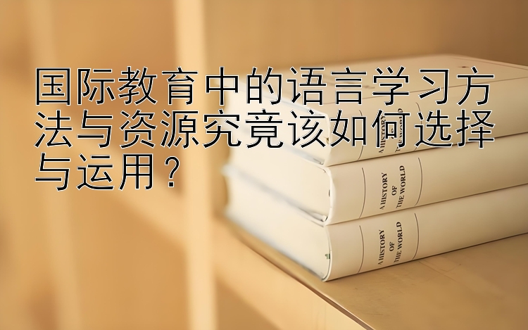 国际教育中的语言学习方法与资源究竟该如何选择与运用？