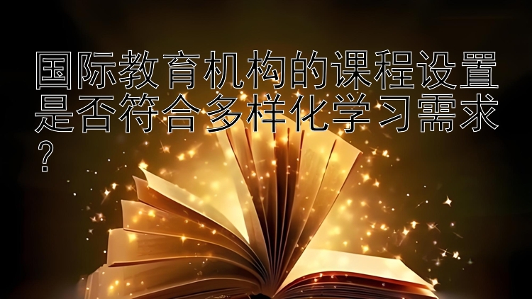 国际教育机构的课程设置是否符合多样化学习需求？