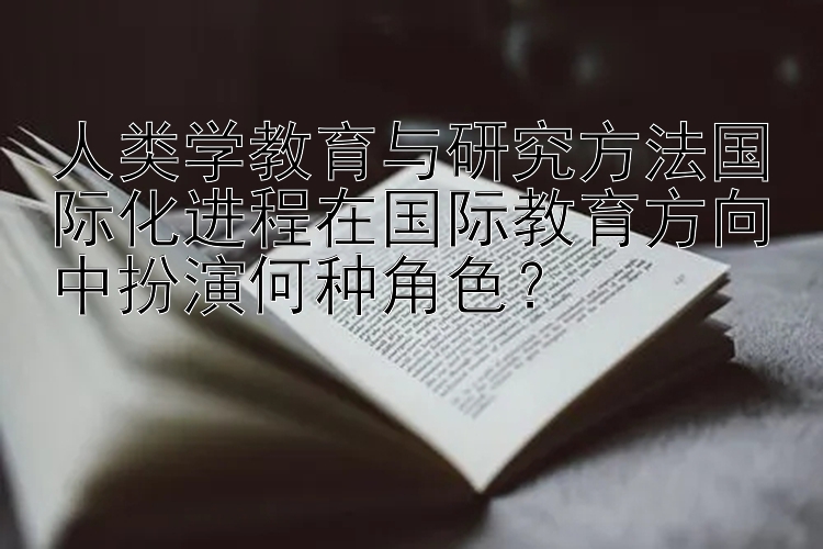 人类学教育与研究方法国际化进程在国际教育方向中扮演何种角色？