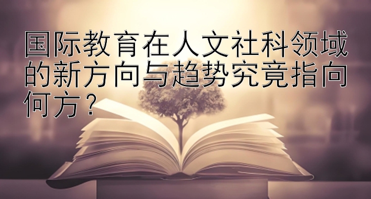 国际教育在人文社科领域的新方向与趋势究竟指向何方？