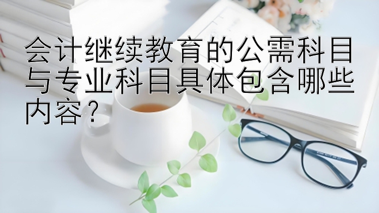 会计继续教育的公需科目与专业科目具体包含哪些内容？