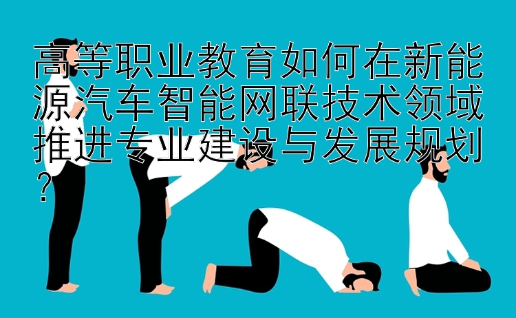 高等职业教育如何在新能源汽车智能网联技术领域推进专业建设与发展规划？