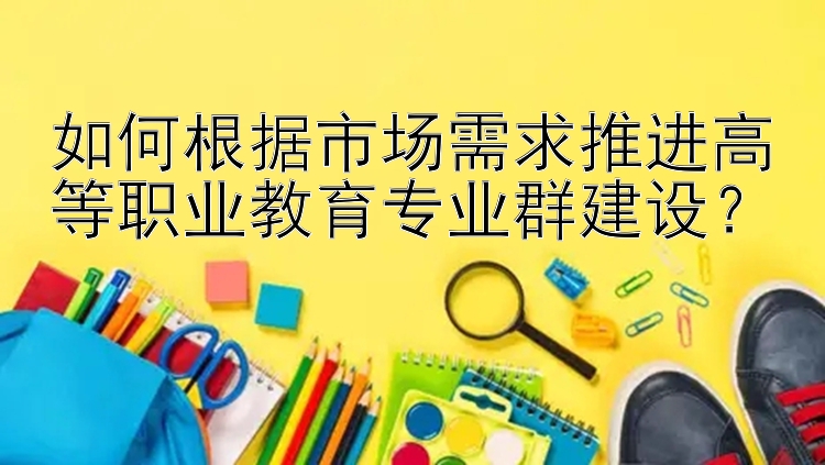 如何根据市场需求推进高等职业教育专业群建设？