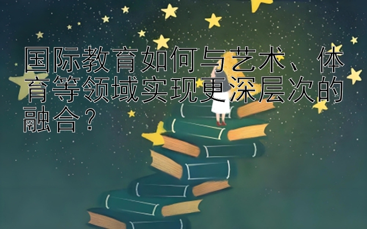 国际教育如何与艺术、体育等领域实现更深层次的融合？