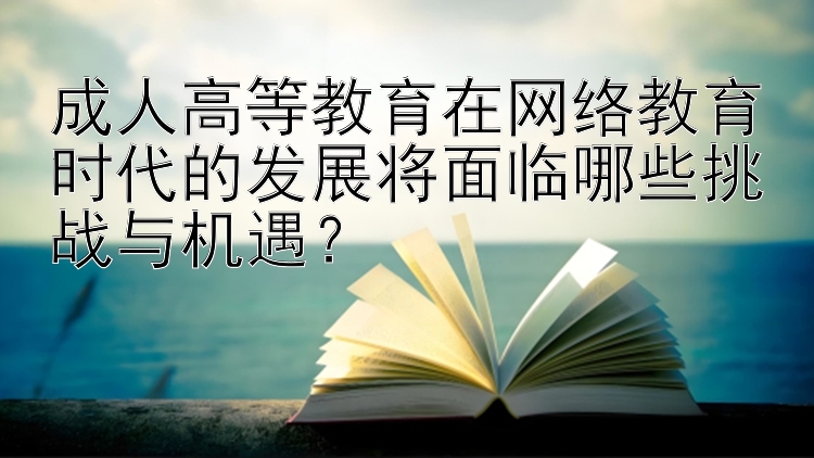 成人高等教育在网络教育时代的发展将面临哪些挑战与机遇？