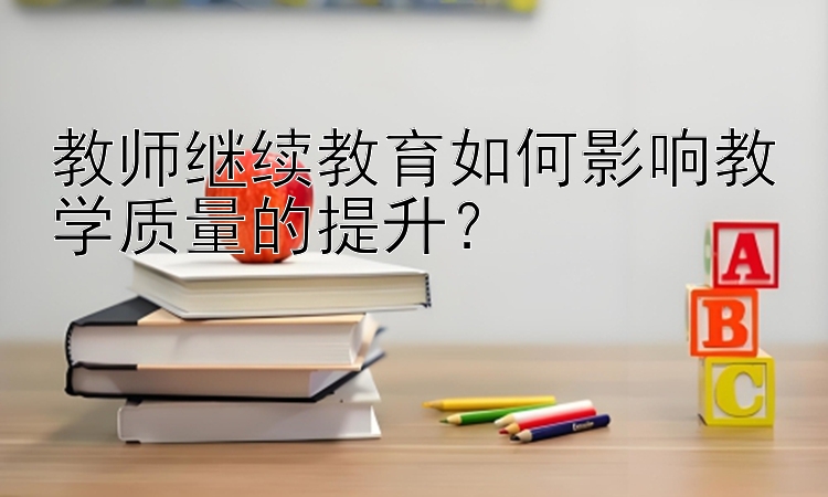 教师继续教育如何影响教学质量的提升？