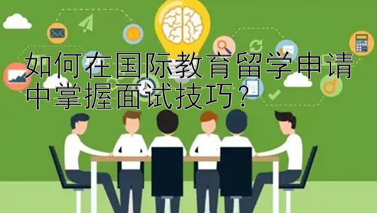 如何在国际教育留学申请中掌握面试技巧？