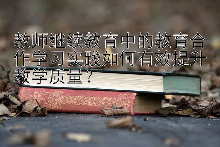 教师继续教育中的教育合作学习实践如何有效提升教学质量？