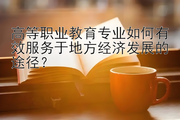 高等职业教育专业如何有效服务于地方经济发展的途径？