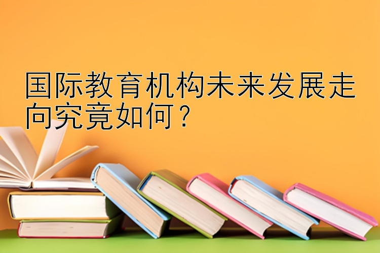 国际教育机构未来发展走向究竟如何？