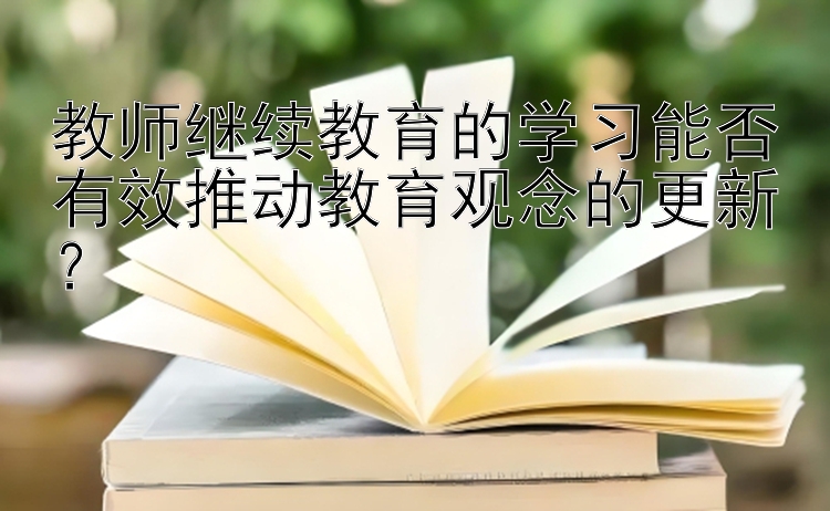 教师继续教育的学习能否有效推动教育观念的更新？