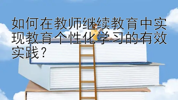 如何在教师继续教育中实现教育个性化学习的有效实践？