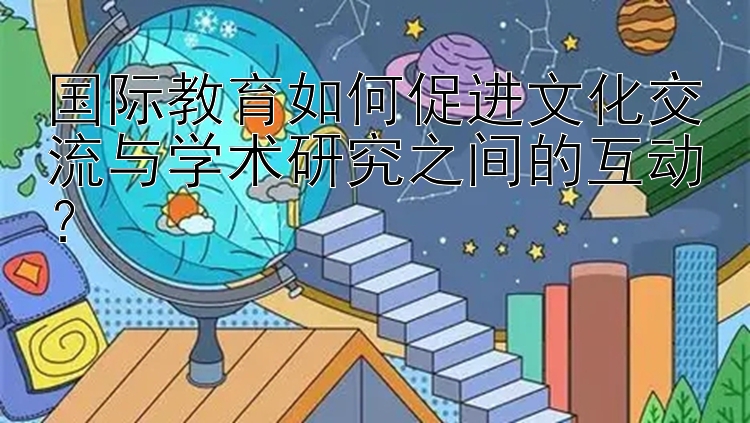 国际教育如何促进文化交流与学术研究之间的互动？