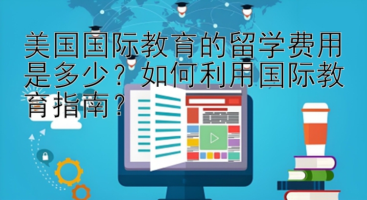 美国国际教育的留学费用是多少？如何利用国际教育指南？