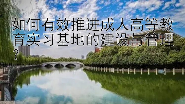 如何有效推进成人高等教育实习基地的建设与管理？