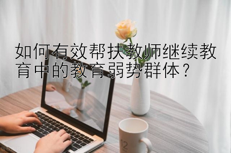 如何有效帮扶教师继续教育中的教育弱势群体？