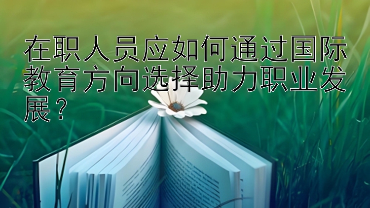 在职人员应如何通过国际教育方向选择助力职业发展？