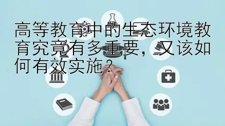 高等教育中的生态环境教育究竟有多重要，又该如何有效实施？